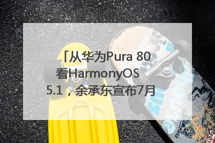 从华为Pura 80看HarmonyOS 5.1，余承东宣布7月迎来首批机型升级