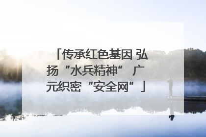 传承红色基因 弘扬“水兵精神” 广元织密“安全网”