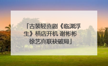 古装轻喜剧《临渊浮生》横店开机 谢彬彬徐艺真联袂破局