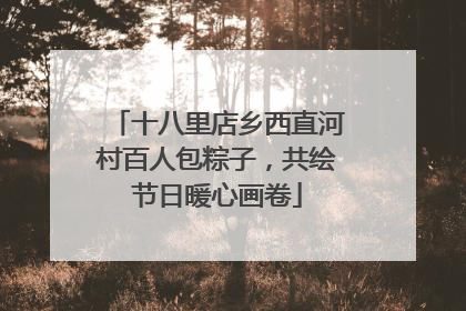 十八里店乡西直河村百人包粽子，共绘节日暖心画卷