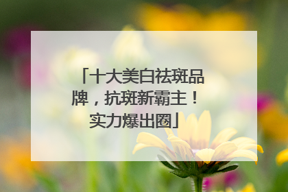 十大美白祛斑品牌，抗斑新霸主！实力爆出圈