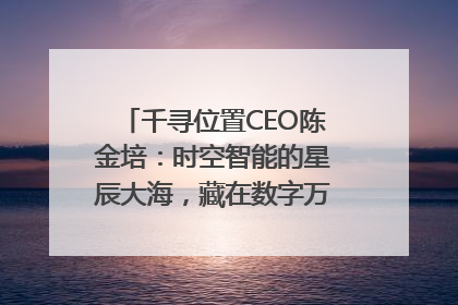 千寻位置CEO陈金培：时空智能的星辰大海，藏在数字万象与人间烟火中