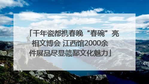 千年瓷都携春晚“春碗”亮相文博会 江西馆2000余件展品尽显赣鄱文化魅力