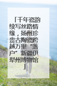 千年瓷韵续写丝路情缘，扬州珍贵古陶瓷跨越万里“落户”新疆伊犁州博物馆