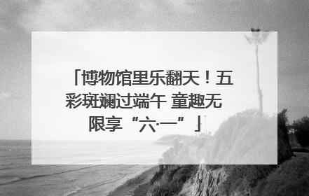 博物馆里乐翻天！五彩斑斓过端午 童趣无限享“六·一”