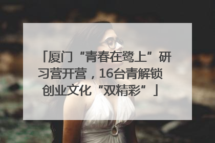 厦门“青春在鹭上”研习营开营，16台青解锁创业文化“双精彩”