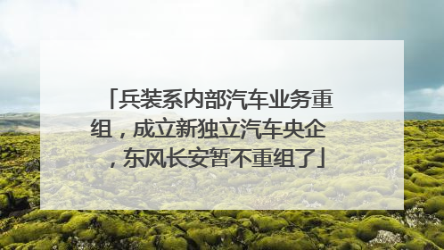 兵装系内部汽车业务重组，成立新独立汽车央企，东风长安暂不重组了
