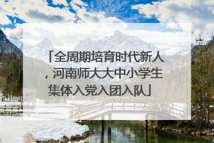 全周期培育时代新人，河南师大大中小学生集体入党入团入队