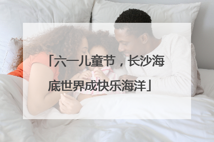 六一儿童节，长沙海底世界成快乐海洋