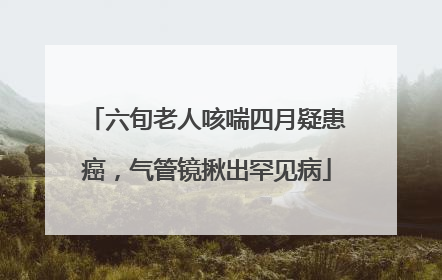 六旬老人咳喘四月疑患癌，气管镜揪出罕见病