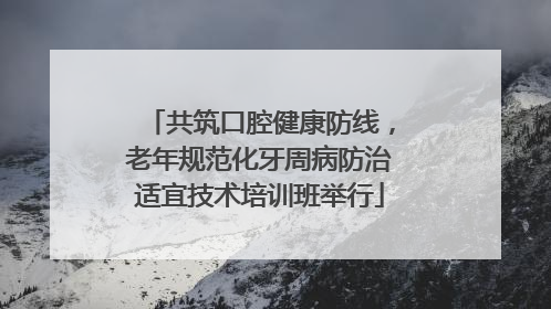 共筑口腔健康防线，老年规范化牙周病防治适宜技术培训班举行