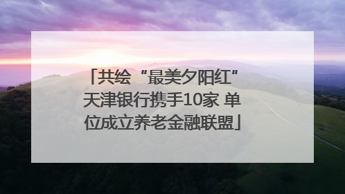 共绘“最美夕阳红” 天津银行携手10家 单位成立养老金融联盟
