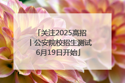 关注2025高招丨公安院校招生测试6月19日开始