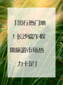 出行热门地！长沙端午假期旅游市场热力十足