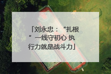 刘永忠：“扎根”一线守初心 执行力就是战斗力