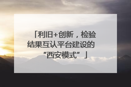 利旧+创新，检验结果互认平台建设的“西安模式”
