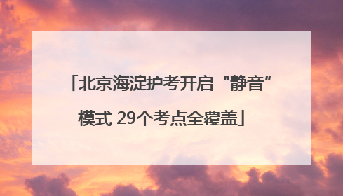 北京海淀护考开启“静音”模式 29个考点全覆盖