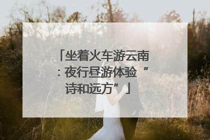 坐着火车游云南：夜行昼游体验“诗和远方”