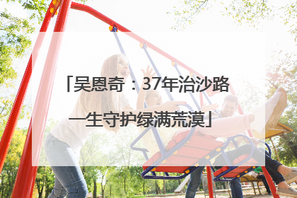 吴恩奇：37年治沙路 一生守护绿满荒漠