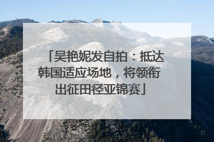 吴艳妮发自拍：抵达韩国适应场地，将领衔出征田径亚锦赛