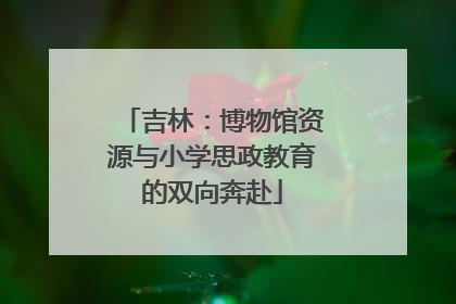 吉林：博物馆资源与小学思政教育的双向奔赴