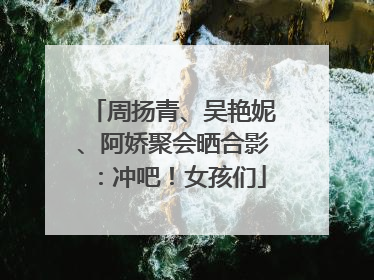 周扬青、吴艳妮、阿娇聚会晒合影：冲吧！女孩们