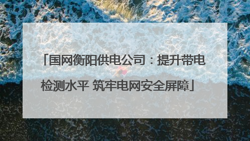 国网衡阳供电公司：提升带电检测水平 筑牢电网安全屏障