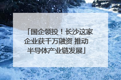 国企领投！长沙这家企业获千万融资 推动半导体产业链发展