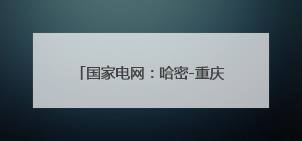 国家电网：哈密-重庆±800千伏特高压直流输电工程投产送电