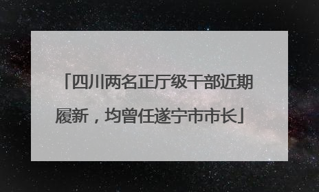 四川两名正厅级干部近期履新，均曾任遂宁市市长