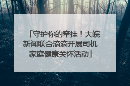 守护你的牵挂！大皖新闻联合滴滴开展司机家庭健康关怀活动