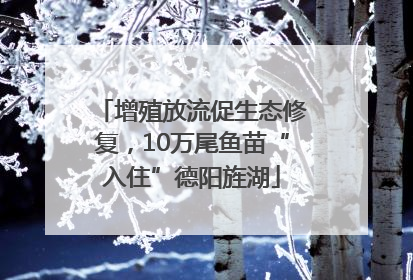 增殖放流促生态修复，10万尾鱼苗“入住”德阳旌湖