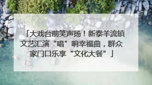 大戏台前笑声扬！新泰羊流镇文艺汇演“唱”响幸福曲，群众家门口乐享“文化大餐”