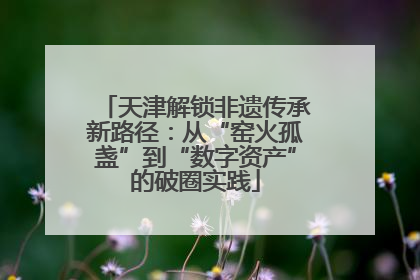 天津解锁非遗传承新路径：从“窑火孤盏”到“数字资产”的破圈实践