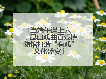 当端午遇上六一，昆山戏曲百戏博物馆打造“有戏”文化盛宴