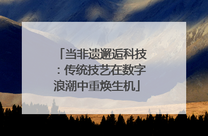 当非遗邂逅科技：传统技艺在数字浪潮中重焕生机