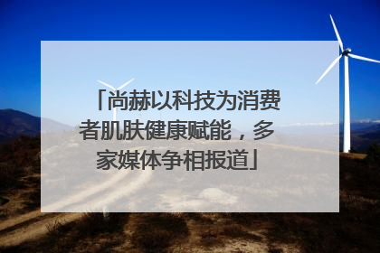 尚赫以科技为消费者肌肤健康赋能，多家媒体争相报道