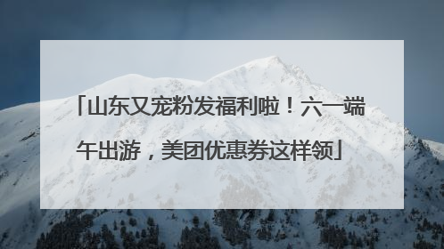山东又宠粉发福利啦！六一端午出游，美团优惠券这样领