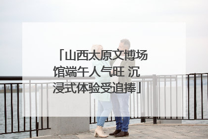 山西太原文博场馆端午人气旺 沉浸式体验受追捧