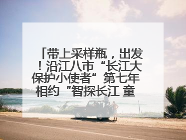 带上采样瓶，出发！沿江八市“长江大保护小使者”第七年相约“智探长江 童心护绿 ”