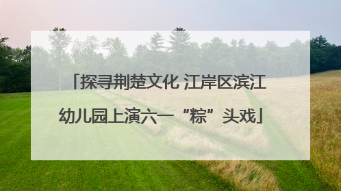探寻荆楚文化 江岸区滨江幼儿园上演六一“粽”头戏