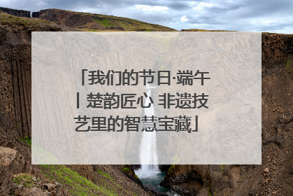 我们的节日·端午丨楚韵匠心 非遗技艺里的智慧宝藏