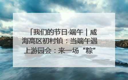 我们的节日·端午｜威海高区初村镇：当端午遇上游园会：来一场“粽”享欢乐的趣味冒险！