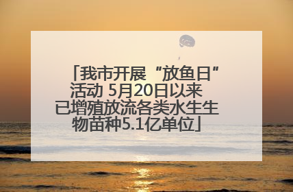 我市开展“放鱼日”活动 5月20日以来已增殖放流各类水生生物苗种5.1亿单位