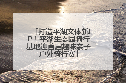 打造平湖文体新IP！平湖生态园骑行基地迎首届趣味亲子户外骑行赛