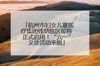 杭州市妇女儿童医疗集团钱塘院区即将正式启用！“六一”义诊活动来啦