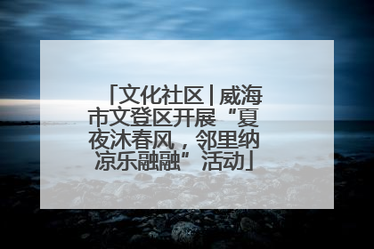 文化社区│威海市文登区开展“夏夜沐春风，邻里纳凉乐融融”活动