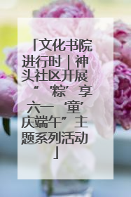 文化书院进行时｜神头社区开展“‘粽’享六一‘童’庆端午”主题系列活动