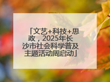 文艺+科技+思政，2025年长沙市社会科学普及主题活动周启动