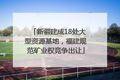 新疆建成18处大型资源基地，福建规范矿业权竞争出让